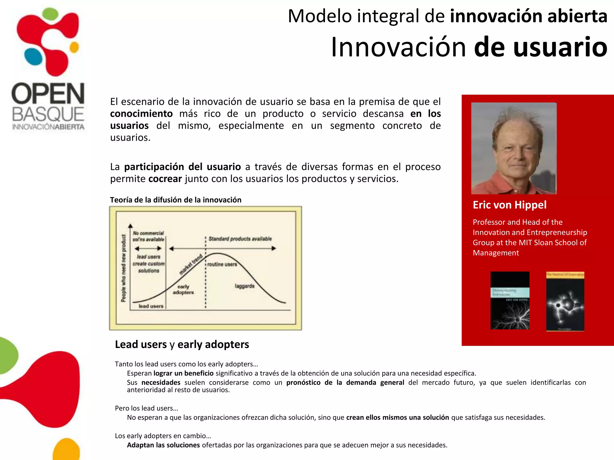 Modelo integral de innovación abierta
Innovación de usuario
El escenario de la innovación de usuario se basa en la premisa de que el
conocimiento más rico de un producto o servicio descansa en los
usuarios del mismo, especialmente en un segmento concreto de
usuarios.
La participación del usuario a través de diversas formas en el proceso
permite cocrear junto con los usuarios los productos y servicios.
Eric von Hippel
Professor and Head of the
Innovation and Entrepreneurship
Group at the MIT Sloan School of
Management
Teoría de la difusión de la innovación
Lead users y early adopters
Tanto los lead users como los early adopters…
Esperan lograr un beneficio significativo a través de la obtención de una solución para una necesidad específica.
Sus necesidades suelen considerarse como un pronóstico de la demanda general del mercado futuro, ya que suelen identificarlas con
anterioridad al resto de usuarios.
Pero los lead users…
No esperan a que las organizaciones ofrezcan dicha solución, sino que crean ellos mismos una solución que satisfaga sus necesidades.
Los early adopters en cambio…
Adaptan las soluciones ofertadas por las organizaciones para que se adecuen mejor a sus necesidades.
 