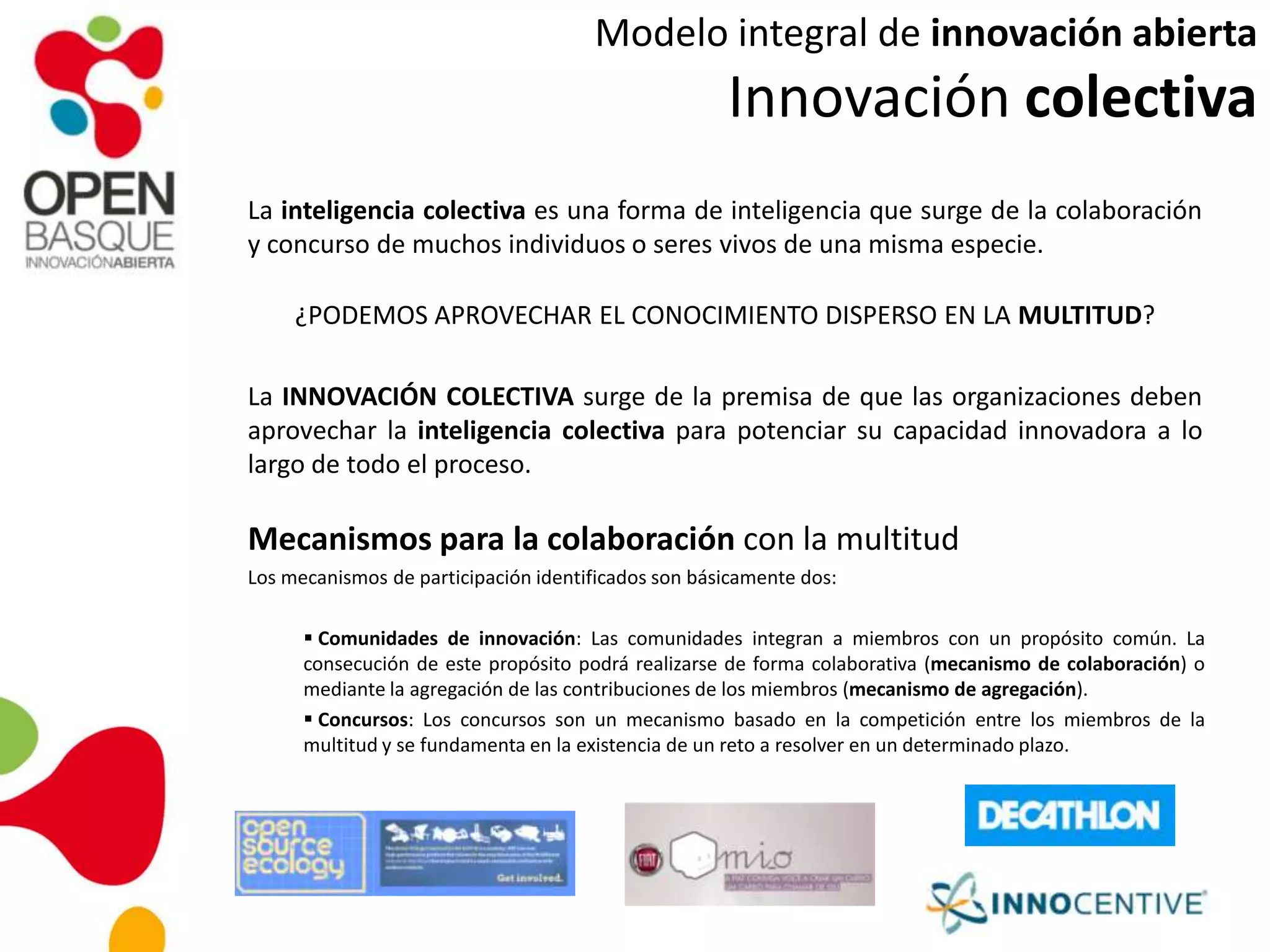 Modelo integral de innovación abierta
Innovación colectiva
La inteligencia colectiva es una forma de inteligencia que surge de la colaboración
y concurso de muchos individuos o seres vivos de una misma especie.
¿PODEMOS APROVECHAR EL CONOCIMIENTO DISPERSO EN LA MULTITUD?
La INNOVACIÓN COLECTIVA surge de la premisa de que las organizaciones deben
aprovechar la inteligencia colectiva para potenciar su capacidad innovadora a lo
largo de todo el proceso.
Mecanismos para la colaboración con la multitud
Los mecanismos de participación identificados son básicamente dos:
 Comunidades de innovación: Las comunidades integran a miembros con un propósito común. La
consecución de este propósito podrá realizarse de forma colaborativa (mecanismo de colaboración) o
mediante la agregación de las contribuciones de los miembros (mecanismo de agregación).
 Concursos: Los concursos son un mecanismo basado en la competición entre los miembros de la
multitud y se fundamenta en la existencia de un reto a resolver en un determinado plazo.
 