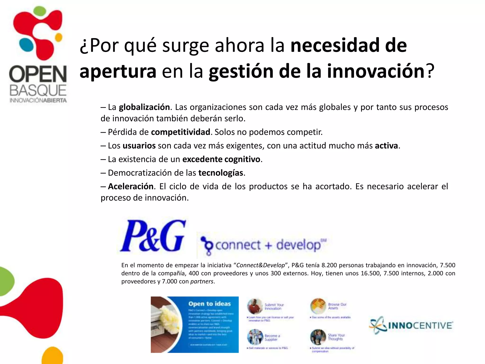 ¿Por qué surge ahora la necesidad de
apertura en la gestión de la innovación?
– La globalización. Las organizaciones son cada vez más globales y por tanto sus procesos
de innovación también deberán serlo.
– Pérdida de competitividad. Solos no podemos competir.
– Los usuarios son cada vez más exigentes, con una actitud mucho más activa.
– La existencia de un excedente cognitivo.
– Democratización de las tecnologías.
– Aceleración. El ciclo de vida de los productos se ha acortado. Es necesario acelerar el
proceso de innovación.
En el momento de empezar la iniciativa “Connect&Develop”, P&G tenía 8.200 personas trabajando en innovación, 7.500
dentro de la compañía, 400 con proveedores y unos 300 externos. Hoy, tienen unos 16.500, 7.500 internos, 2.000 con
proveedores y 7.000 con partners.
 