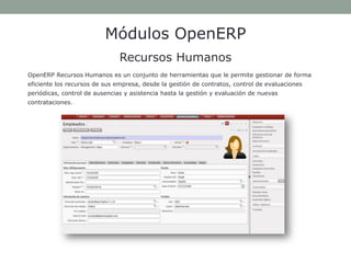 Módulos OpenERP Recursos Humanos 
OpenERP Recursos Humanos es un conjunto de herramientas que le permite gestionar de forma eficiente los recursos de sus empresa, desde la gestión de contratos, control de evaluaciones periódicas, control de ausencias y asistencia hasta la gestión y evaluación de nuevas contrataciones.  