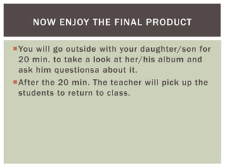 You will go outside with your daughter/son for
20 min. to take a look at her/his album and
ask him questionsa about it.
After the 20 min. The teacher will pick up the
students to return to class.
NOW ENJOY THE FINAL PRODUCT
 