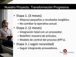 Nuestro Proyecto. Transformación Progresiva.

•  Etapa&1.&(3&meses)&
–  Mejoras&pequeñas&y&resultados&tangibles.&
–  No&cambiar&la&opera6va&actual.&&

•  Etapa&2.&(2&meses)&
–  Integración&total&con&un&proveedor.&&
–  Redeﬁnir&maestro&de&ar`culos.&&
–  Modelo&de&control&del&proceso&(KPI’s).&

•  Etapa&3.&(&según&necesidad)&
–  Seguir&integrando&proveedores.&
&

 