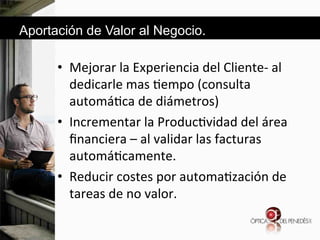 Aportación de Valor al Negocio.

•  Mejorar&la&Experiencia&del&Cliented&al&
dedicarle&mas&6empo&(consulta&
automá6ca&de&diámetros)&
•  Incrementar&la&Produc6vidad&del&área&
ﬁnanciera&–&al&validar&las&facturas&
automá6camente.&
•  Reducir&costes&por&automa6zación&de&
tareas&de&no&valor.&&

 