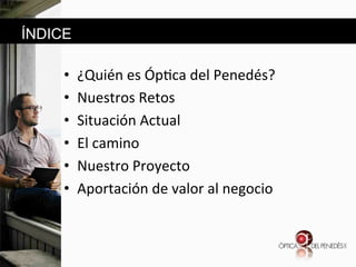 ÍNDICE

• 
• 
• 
• 
• 
• 

¿Quién&es&Óp6ca&del&Penedés?&
Nuestros&Retos&
Situación&Actual&&
El&camino&&&
Nuestro&Proyecto&
Aportación&de&valor&al&negocio&

 