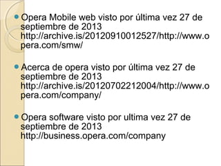 Opera Mobile web visto por última vez 27 de
septiembre de 2013
http://archive.is/20120910012527/http://www.o
pera.com/smw/
Acerca de opera visto por última vez 27 de
septiembre de 2013
http://archive.is/20120702212004/http://www.o
pera.com/company/
Opera software visto por ultima vez 27 de
septiembre de 2013
http://business.opera.com/company
 