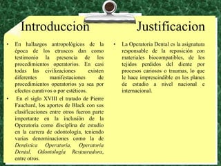 IntroduccionJustificacionEn hallazgos antropológicos de la época de los etruscos dan como testimonio la presencia de los procedimientos operatorios. En casi todas las civilizaciones  existen diferentes manifestaciones de procedimientos operatorios ya sea por efectos curativos o por estéticos. En el siglo XVIII el tratado de Pierre Fauchard, los aportes de Black con sus clasificaciones entre otros fueron parte importante en la inclusión de la Operatoria como disciplina de estudio en la carrera de odontología, teniendo varias denominaciones como la de Dentistica Operatoria, Operatoria Dental, Odontología Restauradora, entre otros.La Operatoria Dental es la asignatura responsable de la reposición con materiales biocompatibles, de los tejidos perdidos del diente por procesos cariosos o traumas, lo que le hace imprescindible en los planes de estudio a nivel nacional e internacional.