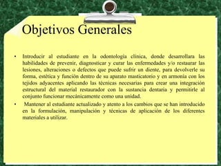 ObjetivosGeneralesIntroducir al estudiante en la odontología clínica, donde desarrollara las habilidades de prevenir, diagnosticar y curar las enfermedades y/o restaurar las lesiones, alteraciones o defectos que puede sufrir un diente, para devolverle su forma, estética y función dentro de su aparato masticatorio y en armonía con los tejidos adyacentes aplicando las técnicas necesarias para crear una integración estructural del material restaurador con la sustancia dentaria y permitirle al conjunto funcionar mecánicamente como una unidad. Mantener al estudiante actualizado y atento a los cambios que se han introducido en la formulación, manipulación y técnicas de aplicación de los diferentes materiales a utilizar.