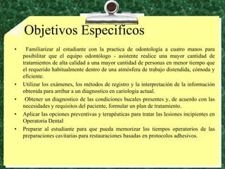 ObjetivosEspecificos Familiarizar al estudiante con la practica de odontología a cuatro manos para posibilitar que el equipo odontólogo - asistente realice una mayor cantidad de tratamientos de alta calidad a una mayor cantidad de personas en menor tiempo que el requerido habitualmente dentro de una atmósfera de trabajo distendida, cómoda y eficiente.Utilizar los exámenes, los métodos de registro y la interpretación de la información obtenida para arribar a un diagnostico en cariologia actual. Obtener un diagnostico de las condiciones bucales presentes y, de acuerdo con las necesidades y requisitos del paciente, formular un plan de tratamiento.Aplicar las opciones preventivas y terapéuticas para tratar las lesiones incipientes en Operatoria DentalPreparar al estudiante para que pueda memorizar los tiempos operatorios de las preparaciones cavitarias para restauraciones basadas en protocolos adhesivos.