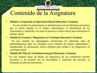 Contenido de la AsignaturaModulo I: Ergonomia en Operatoria Dental (Duracion 1 Semana)           En este modulo los participantes se familiarizaran con lasdiferentesposicionesque se debenadoptar en el trabajoodontologico, la distribucion de los instrumentos y materiales, asicomo la practica a cuatromanosparaeficientizar el trabajoclinico.Modulo II: Examen y Diagnostico en Cariologia (Duracion 1 Semana)          En este modulo los participantes reconoceran los diferentes tipos de odontodiagramas para ser utilizados como métodos de registro depositando e interpretando la información clinica obtenida para arribar a un diagnostico en cariologia actual.Modulo III: Plan de Tratamiento Integral (Duracion 1 Semana)     En este modulo luego de btener un diagnostico de las condiciones bucales presentes y, de acuerdo con las necesidades y requisitos del paciente, se  formulara un plan de tratamiento.