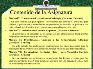 Contenido de la AsignaturaModulo IV: TratamientosPreventivos en Cariologia  (Duracion 1 Semana)          En este módulo los participantes  reconoceran los elementos utilizados para realizar la prevencion y memorizaran los protocolos de atención en pacientes con bajo y alto riesgo de caries, y los tratamientos adecuados para cada caso.Modulo V: Tratamiento de LesionesIncipientes (Duracion  1 Semana)           En este modulo se analizaranlasdiferentestecnicasadhesivasparatratarlesionesincipientes con tratamientos no invasivos.Modulo VI: ProcedimientosComunes a lasRestauracionesAdhesivas (Duracion 1 Semana) En este módulo los participantes memorizaran los pasos necesarios para la realización de las preparaciones cavitarias para ser obturadas con material estético. Módulo VII: Preparaciones Cavitarias Clase I para Materiales Estéticos (Duración 1 Semana)           En este módulo los participantes memorizaran las formas previstas para las aperturas cavitarias clase I para materiales estéticos con una secuencia lógica, fácil de memorizar y sin interferencias.