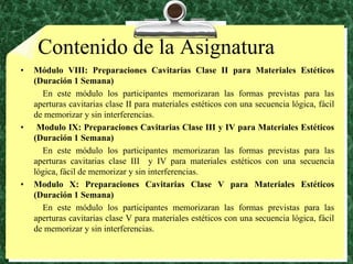 Contenido de la AsignaturaMódulo VIII: Preparaciones Cavitarias Clase II para Materiales Estéticos (Duración 1 Semana)          En este módulo los participantes memorizaran las formas previstas para las aperturas cavitarias clase II para materiales estéticos con una secuencia lógica, fácil de memorizar y sin interferencias. Modulo IX: Preparaciones Cavitarias Clase III y IV para Materiales Estéticos (Duración 1 Semana)          En este módulo los participantes memorizaran las formas previstas para las aperturas cavitarias clase III  y IV para materiales estéticos con una secuencia lógica, fácil de memorizar y sin interferencias.Modulo X: Preparaciones Cavitarias Clase V para Materiales Estéticos (Duración 1 Semana)          En este módulo los participantes memorizaran las formas previstas para las aperturas cavitarias clase V para materiales estéticos con una secuencia lógica, fácil de memorizar y sin interferencias.