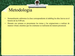 MetodologiaSemanalmente subiremos la clase correspondiente al edublog los días Jueves en el horario de las 8:00 am. Durante esa semana se presentaran los temas y las asignaciones a realizar de manera virtual, mientras que los exámenes se realizaran de manera presencial.