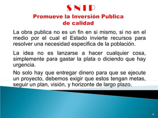 La obra publica no es un fin en si mismo, si no en el
medio por el cual el Estado invierte recursos para
resolver una necesidad especifica de la población.
14
La idea no es lanzarse a hacer cualquier cosa,
simplemente para gastar la plata o diciendo que hay
urgencia.
No solo hay que entregar dinero para que se ejecute
un proyecto, debemos exigir que estos tengan metas,
seguir un plan, visión, y horizonte de largo plazo.
 