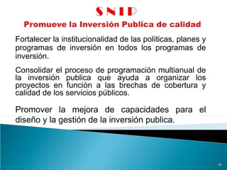 Fortalecer la institucionalidad de las políticas, planes y
programas de inversión en todos los programas de
inversión.
15
Consolidar el proceso de programación multianual de
la inversión publica que ayuda a organizar los
proyectos en función a las brechas de cobertura y
calidad de los servicios públicos.
Promover la mejora de capacidades para el
diseño y la gestión de la inversión publica.
 
