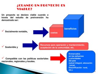 17
¿CUANDO UN PROYECTO ES
VIABLE?
Un proyecto se declara viable cuando a
través del estudio de preinversión ha
demostrado ser:
 Socialmente rentable,
 Sostenible y
 Compatible con las políticas sectoriales
nacionales, regionales y locales.
costos
beneficios
Recursos para operación y mantenimiento,
aceptación de la comunidad, etc.
Enmarcados
en los esfuerzos
y prioridades
del país
(salud integral, educación
inicial,
Electrificación rural,
etc.)
 