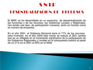 El SNIP, se ha desarrollado en un escenario de descentralización de
las funciones y de los recursos, los Gobiernos Locales y Regionales,
han tenido una tasa de participación creciente, tanto en montos como
en numero de proyectos.
En el año 2001, el Gobierno Nacional tenia el 71% de los recursos
para inversión, en el año 2009 este monto se reduce al 26% cambio
que se ve reflejado en el incremento significativo de la participación de
los Gobiernos Regionales y Locales en el presupuesto publico al pasar
de un 21% en el 2001 al 50% en el 2009.
18
 