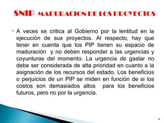  A veces se critica al Gobierno por la lentitud en la
ejecución de sus proyectos. Al respecto, hay que
tener en cuenta que los PIP tienen su espacio de
maduración y no deben responder a las urgencias y
coyunturas del momento. La urgencia de gastar no
debe ser considerada de alta prioridad en cuanto a la
asignación de los recursos del estado. Los beneficios
o perjuicios de un PIP se miden en función de si los
costos son demasiados altos para los beneficios
futuros, pero no por la urgencia.
19
 