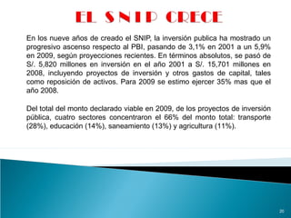 En los nueve años de creado el SNIP, la inversión publica ha mostrado un
progresivo ascenso respecto al PBI, pasando de 3,1% en 2001 a un 5,9%
en 2009, según proyecciones recientes. En términos absolutos, se pasó de
S/. 5,820 millones en inversión en el año 2001 a S/. 15,701 millones en
2008, incluyendo proyectos de inversión y otros gastos de capital, tales
como reposición de activos. Para 2009 se estimo ejercer 35% mas que el
año 2008.
20
Del total del monto declarado viable en 2009, de los proyectos de inversión
pública, cuatro sectores concentraron el 66% del monto total: transporte
(28%), educación (14%), saneamiento (13%) y agricultura (11%).
 