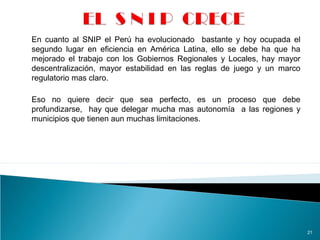 21
En cuanto al SNIP el Perú ha evolucionado bastante y hoy ocupada el
segundo lugar en eficiencia en América Latina, ello se debe ha que ha
mejorado el trabajo con los Gobiernos Regionales y Locales, hay mayor
descentralización, mayor estabilidad en las reglas de juego y un marco
regulatorio mas claro.
Eso no quiere decir que sea perfecto, es un proceso que debe
profundizarse, hay que delegar mucha mas autonomía a las regiones y
municipios que tienen aun muchas limitaciones.
 