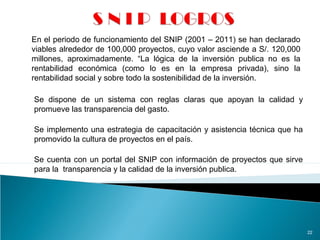 22
En el periodo de funcionamiento del SNIP (2001 – 2011) se han declarado
viables alrededor de 100,000 proyectos, cuyo valor asciende a S/. 120,000
millones, aproximadamente. “La lógica de la inversión publica no es la
rentabilidad económica (como lo es en la empresa privada), sino la
rentabilidad social y sobre todo la sostenibilidad de la inversión.
Se dispone de un sistema con reglas claras que apoyan la calidad y
promueve las transparencia del gasto.
Se implemento una estrategia de capacitación y asistencia técnica que ha
promovido la cultura de proyectos en el país.
Se cuenta con un portal del SNIP con información de proyectos que sirve
para la transparencia y la calidad de la inversión publica.
 