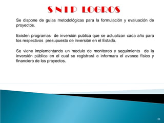 23
Se dispone de guías metodológicas para la formulación y evaluación de
proyectos.
Existen programas de inversión publica que se actualizan cada año para
los respectivos presupuesto de inversión en el Estado.
Se viene implementando un modulo de monitoreo y seguimiento de la
inversión pública en el cual se registrará e informara el avance físico y
financiero de los proyectos.
 
