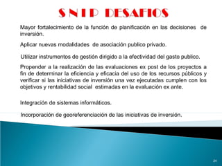 24
Mayor fortalecimiento de la función de planificación en las decisiones de
inversión.
Aplicar nuevas modalidades de asociación publico privado.
Utilizar instrumentos de gestión dirigido a la efectividad del gasto publico.
Propender a la realización de las evaluaciones ex post de los proyectos a
fin de determinar la eficiencia y eficacia del uso de los recursos públicos y
verificar si las iniciativas de inversión una vez ejecutadas cumplen con los
objetivos y rentabilidad social estimadas en la evaluación ex ante.
Integración de sistemas informáticos.
Incorporación de georeferenciación de las iniciativas de inversión.
 