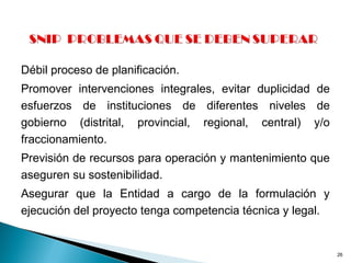 Débil proceso de planificación.
Promover intervenciones integrales, evitar duplicidad de
esfuerzos de instituciones de diferentes niveles de
gobierno (distrital, provincial, regional, central) y/o
fraccionamiento.
Previsión de recursos para operación y mantenimiento que
aseguren su sostenibilidad.
Asegurar que la Entidad a cargo de la formulación y
ejecución del proyecto tenga competencia técnica y legal.
26
 