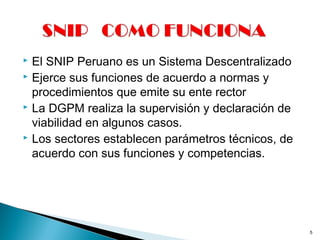  El SNIP Peruano es un Sistema Descentralizado
 Ejerce sus funciones de acuerdo a normas y
procedimientos que emite su ente rector
 La DGPM realiza la supervisión y declaración de
viabilidad en algunos casos.
 Los sectores establecen parámetros técnicos, de
acuerdo con sus funciones y competencias.
5
 