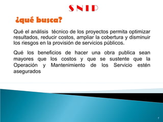 Qué el análisis técnico de los proyectos permita optimizar
resultados, reducir costos, ampliar la cobertura y disminuir
los riesgos en la provisión de servicios públicos.
¿qué busca?
7
Qué los beneficios de hacer una obra publica sean
mayores que los costos y que se sustente que la
Operación y Mantenimiento de los Servicio estén
asegurados
 