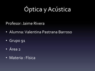Óptica y Acústica
Profesor: Jaime Rivera
• Alumna:Valentina Pastrana Barroso
• Grupo 91
• Área 2
• Materia : Física
 