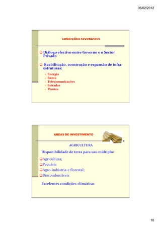 06/02/2012




 Diálogo efectivo entre Governo e 0 Sector
 Privado

 Reabilitação, construção e expansão de infra-
 estruturas:
   Energia
   Banca
   Telecomunicações
   Estradas
   Pontes




       ÁREAS DE INVESTIMENTO


                 AGRICULTURA

Disponibilidade de terra para uso múltiplo:

Agricultura;
Pecuária
Agro-indústria e florestal;
Biocombustíveis

Excelentes condições climáticas




                                                        10
 