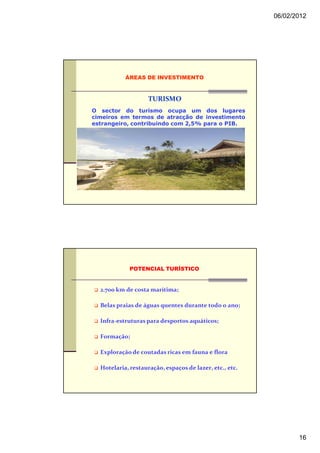 06/02/2012




           ÁREAS DE INVESTIMENTO



                    TURISMO
O sector do turismo ocupa um dos lugares
cimeiros em termos de atracção de investimento
estrangeiro, contribuindo com 2,5% para o PIB.




             POTENCIAL TURÍSTICO


  2.700 km de costa marítima;

  Belas praias de águas quentes durante todo o ano;

  Infra-estruturas para desportos aquáticos;

  Formação;

  Exploração de coutadas ricas em fauna e flora

  Hotelaria, restauração, espaços de lazer, etc., etc.




                                                                16
 