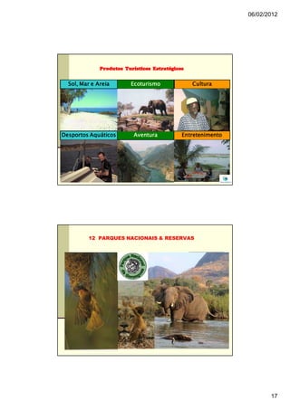 06/02/2012




              Produtos Turísticos Estratégicos


  Sol, Mar e Areia       Ecoturismo              Cultura




Desportos Aquáticos       Aventura           Entretenimento




                                                           33




         12 PARQUES NACIONAIS & RESERVAS




                                                                       17
 