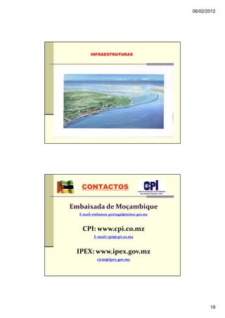 06/02/2012




        INFRAESTRUTURAS




   CONTACTOS

Embaixada de Moçambique
  E-mail: embamoc.portugal@minec.gov.mz



   CPI: www.cpi.co.mz
         E-mail: cpi@cpi.co.mz



 IPEX: www.ipex.gov.mz
           cicm@ipex.gov.mz




                                                 19
 