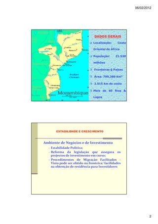 06/02/2012




                                 DADOS GERAIS
                                Localização:    Costa

                                Oriental de África

                                População:     21.530

                                milhões

                                 Fronteiras 6 Países

                                 Área: 799,380 Km2

                                 2.515 km de costa

                                Mais de 60 Rios &

                                Lagos




Ambiente de Negócios e de Investimento
    Estabilidade Politica;
    Reforma da legislação que assegura os
    projectos de investimento em curso;
    Procedimentos de Migração Facilitados -
    Visto pode ser obtido na fronteira/ facilidades
    na obtenção de residência para Investidores




                                                                2
 