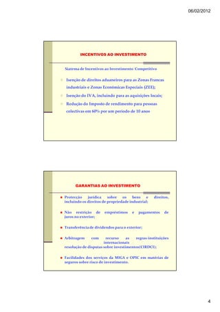 06/02/2012




         INCENTIVOS AO INVESTIMENTO


Siatema de Incentivos ao Investimento Competitivo


 Isenção de direitos aduaneiros para as Zonas Francas
 industriais e Zonas Económicas Especiais (ZEE);

 Isenção do IVA, incluindo para as aquisições locais;

 Redução do Imposto de rendimento para pessoas
 colectivas em 60% por um período de 10 anos




      GARANTIAS AO INVESTIMENTO


Protecção    jurídica    sobre   os    bens   e    direitos,
incluindo os direitos de propriedade industrial;

Não restrição de       empréstimos    e   pagamentos     de
juros no exterior;

Transferência de dividendos para o exterior;

Arbitragem     com     recurso     as  regras-instituições
                      internacionais
resolução de disputas sobre investimentos(CIRDCI);

Facilidades dos serviços da MIGA e OPIC em matérias de
seguros sobre risco de investimento.




                                                                       4
 