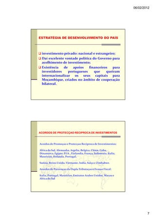 06/02/2012




 investimento privado: nacional e estrangeiro;
 Daí excelente vontade política do Governo para
 acolhimento de investimento;
 Existência   de    apoios    financeiros   para
 investidores    portugueses     que    queiram
 internacionalizar os seus capitais para
 Moçambique, criados no âmbito de cooperação
 bilateral.




ACORDOS DE PROTECÇAO RECIPROCA DE INVESTIMENTOS



Acordos de Promoçao e Protecçao Reciproca de Investimentos:

Africa do Sul, Alemanha, Argelia, Belgica, China, Cuba,
Dinamarca, Egipto, EUA , Finlandia, França, Indonesia, Italia,
Mauricias, Holanda, Portugal,

Suecia, Reino Unido, Vietname, India, Suiça e Zimbabwe.

Acordos de Prevençao da Dupla Tributaçao e Evasao Fiscal:

Italia, Portugal, Maurícias, Emiratos Arabes Unidos, Macau e
Africa do Sul




                                                                         7
 