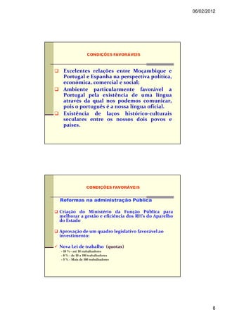 06/02/2012




 Excelentes relações entre Moçambique e
 Portugal e Espanha na perspectiva política,
 económica, comercial e social;
 Ambiente particularmente favorável a
 Portugal pela existência de uma língua
 através da qual nos podemos comunicar,
 pois o português é a nossa língua oficial.
 Existência de laços histórico-culturais
 seculares entre os nossos dois povos e
 países.




Reformas na administração Pública

Criação do Ministério da Função Pública para
melhorar a gestão e eficiência dos RH’s do Aparelho
do Estado

Aprovação de um quadro legislativo favorável ao
investimento:

Nova Lei de trabalho (quotas)
- 10 % - até 10 trabalhadores
- 8 % - de 10 a 100 trabalhadores
- 5 % - Mais de 100 trabalhadores




                                                              8
 