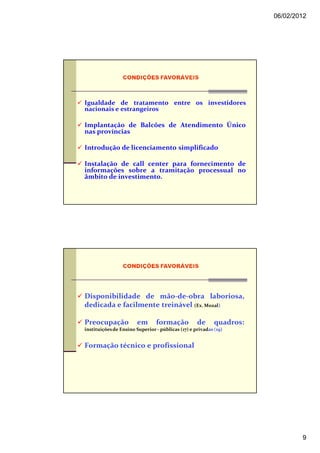 06/02/2012




Igualdade de tratamento entre os investidores
nacionais e estrangeiros

Implantação de Balcões de Atendimento Único
nas províncias

Introdução de licenciamento simplificado

Instalação de call center para fornecimento de
informações sobre a tramitação processual no
âmbito de investimento.




Disponibilidade de mão-de-obra laboriosa,
dedicada e facilmente treinável (Ex. Mozal)

Preocupação             em      formação           de      quadros:
instituições de Ensino Superior - públicas (17) e privadas (19)


Formação técnico e profissional




                                                                              9
 