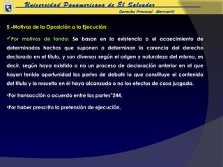 Universidad Panamericana de El Salvador
                                               Derecho Procesal Mercantil


5.-Motivos de la Oposición a la Ejecución:

Por motivos de fondo: Se basan en la existencia o el acaecimiento de
determinados hechos que suponen o determinan la carencia del derecho
declarado en el título, y son diversos según el origen y naturaleza del mismo, es
decir, según haya existido o no un proceso de declaración anterior en el que
hayan tenido oportunidad las partes de debatir lo que constituye el contenido
del título y lo resuelto en él haya alcanzado o no los efectos de cosa juzgada.

•Por transacción o acuerdo entre las partes”244,

•Por haber prescrito la pretensión de ejecución.
 