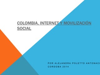 COLOMBIA, INTERNET Y MOVILIZACIÓN 
SOCIAL 
P O R A L E J A N D R A P O L E T T O A N T O N A C C C O R D O B A 2 0 1 4 
 