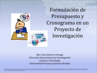 Formulación de
Presupuesto y
Cronograma en un
Proyecto de
Investigación
Biol. Ana Sobarzo Arteaga
Dirección Universitaria de Investigación
Ciencia y Tecnología
Universidad Peruana Cayetano Heredia
http://www.google.com.pe/imgres?um=1&hl=es&client=firefox-a&sa=N&rls=org.mozilla:es-ES:official&biw=1440&bih=756&tbm=isch&tbnid=5jNAHQ8KAvyq2M:&imgrefurl=http://irenegomezrodriguezdelapaz.blogspot.com/&docid=S0oYrktG4Rf4tM&imgurl=http://1.bp.blogspot.com/-
DPfd0aZUVUw/T77FNmyx2zI/AAAAAAAAA40/K4VEctpOsVw/s1600/presupuesto2.jpg&w=281&h=400&ei=LBnqT_6rOuyr2AXohZC1AQ&zoom=1&iact=rc&dur=254&sig=113497096939269931480&page=1&tbnh=133&tbnw=93&start=0&ndsp=28&ved=1t:429,r:3,s:0,i:78&tx=38&ty=93
http://www.gerencia.unal.edu.co/CMS/ver_noticia.php?id_noticia=37
 