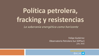 Política petrolera,
fracking y resistencias
Felipe Gutiérrez
Observatorio Petrolero Sur [OPSur]
julio, 2016
www.opsur.org.ar
@op_sur
La soberanía energética como horizonte
 
