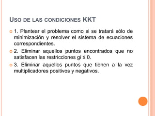 USO DE LAS CONDICIONES KKT
 1. Plantear el problema como si se tratará sólo de
minimización y resolver el sistema de ecuaciones
correspondientes.
 2. Eliminar aquellos puntos encontrados que no
satisfacen las restricciones gi ≤ 0.
 3. Eliminar aquellos puntos que tienen a la vez
multiplicadores positivos y negativos.
 