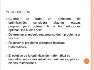 INTRODUCCIÓN
 Cuando se trata un problema de
optimización, considera algunas etapas
propias, para obtener la o las soluciones
optimas, las cuales son:
 Determinar el modelo matemático del problema a
resolver.
 Resolver el problema utilizando técnicas
matemáticas.
 El objetivo de la optimización matemática es
encontrar soluciones máximas o mínimas sujetas a
ciertas restricciones.
 