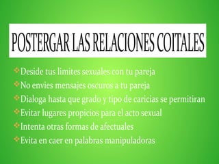 Deside tus limites sexuales con tu pareja
No envies mensajes oscuros a tu pareja
Dialoga hasta que grado y tipo de caricias se permitiran
Evitar lugares propicios para el acto sexual
Intenta otras formas de afectuales
Evita en caer en palabras manipuladoras
POSTERGARLASRELACIONESCOITALES
 