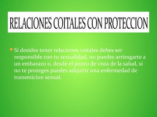 Si desides tener relaciones coitales debes ser
responsible con tu sexualidad, no puedes arriesgarte a
un embarazo o, desde el punto de vista de la salud, si
no te proteges puedes adquirir una enfermedad de
transmicion sexual.
RELACIONESCOITALESCONPROTECCION
 