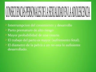  Interrumpcion del cresimiento y desarrollo
 Parto prematuro de alto riesgo
 Mayor probabilidad de una cesaria
 El trabajo del parto es mayor (sufrimiento fetal).
 El diametro de la pelvis a un no esta lo sufisiente
desarrollado.
CONSECUENCIASPERSONALESDELASEXUALIDADENLAADOLESCENCIA
 