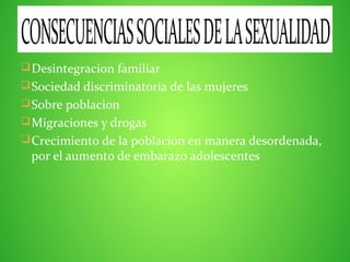 Desintegracion familiar
Sociedad discriminatoria de las mujeres
Sobre poblacion
Migraciones y drogas
Crecimiento de la poblacion en manera desordenada,
por el aumento de embarazo adolescentes
CONSECUENCIASSOCIALESDELASEXUALIDAD
 