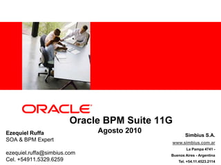  Oracle BPM Suite 11GAgosto 2010 Ezequiel Ruffa SOA & BPM Expert ezequiel.ruffa@simbius.com  Cel. +54911.5329.6259 Simbius S.A. www.simbius.com.ar La Pampa 4741 -   Buenos Aires - Argentina Tel. +54.11.4523.2114 